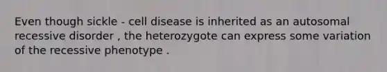 Even though sickle - cell disease is inherited as an autosomal recessive disorder , the heterozygote can express some variation of the recessive phenotype .