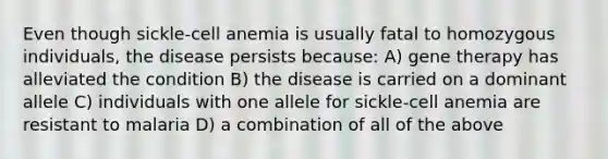 Even though sickle-cell anemia is usually fatal to homozygous individuals, the disease persists because: A) gene therapy has alleviated the condition B) the disease is carried on a dominant allele C) individuals with one allele for sickle-cell anemia are resistant to malaria D) a combination of all of the above