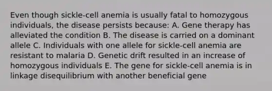 Even though sickle-cell anemia is usually fatal to homozygous individuals, the disease persists because: A. <a href='https://www.questionai.com/knowledge/kxziHQcFFY-gene-therapy' class='anchor-knowledge'>gene therapy</a> has alleviated the condition B. The disease is carried on a dominant allele C. Individuals with one allele for sickle-cell anemia are resistant to malaria D. Genetic drift resulted in an increase of homozygous individuals E. The gene for sickle-cell anemia is in linkage disequilibrium with another beneficial gene