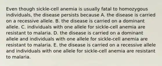 Even though sickle-cell anemia is usually fatal to homozygous individuals, the disease persists because A. the disease is carried on a recessive allele. B. the disease is carried on a dominant allele. C. individuals with one allele for sickle-cell anemia are resistant to malaria. D. the disease is carried on a dominant allele and individuals with one allele for sickle-cell anemia are resistant to malaria. E. the disease is carried on a recessive allele and individuals with one allele for sickle-cell anemia are resistant to malaria.