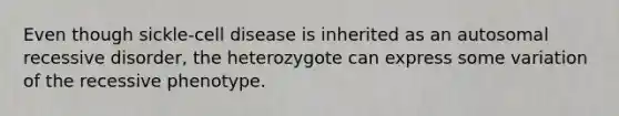 Even though sickle-cell disease is inherited as an autosomal recessive disorder, the heterozygote can express some variation of the recessive phenotype.