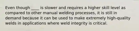 Even though ____ is slower and requires a higher skill level as compared to other manual welding processes, it is still in demand because it can be used to make extremely high-quality welds in applications where weld integrity is critical.