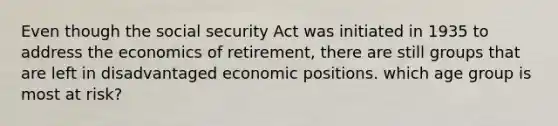 Even though the social security Act was initiated in 1935 to address the economics of retirement, there are still groups that are left in disadvantaged economic positions. which age group is most at risk?