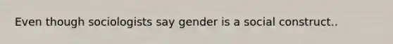 Even though sociologists say gender is a social construct..