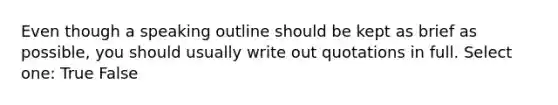 Even though a speaking outline should be kept as brief as possible, you should usually write out quotations in full. Select one: True False