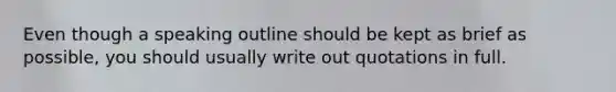 Even though a speaking outline should be kept as brief as possible, you should usually write out quotations in full.