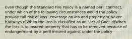 Even though the Standard Fire Policy is a named peril contract, under which of the following circumstances would the policy provide "all risk of loss" coverage on insured property?a)Never b)Always c)When the loss is classified as an "act of God" d)When the loss is to insured property that has to be removed because of endangerment by a peril insured against under the policy