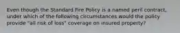 Even though the Standard Fire Policy is a named peril contract, under which of the following circumstances would the policy provide "all risk of loss" coverage on insured property?