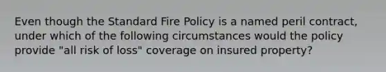 Even though the Standard Fire Policy is a named peril contract, under which of the following circumstances would the policy provide "all risk of loss" coverage on insured property?