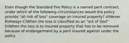 Even though the Standard Fire Policy is a named peril contract, under which of the following circumstances would the policy provide "all risk of loss" coverage on insured property? A)Never B)Always C)When the loss is classified as an "act of God" D)When the loss is to insured property that has to be removed because of endangerment by a peril insured against under the policy