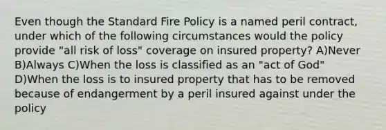 Even though the Standard Fire Policy is a named peril contract, under which of the following circumstances would the policy provide "all risk of loss" coverage on insured property? A)Never B)Always C)When the loss is classified as an "act of God" D)When the loss is to insured property that has to be removed because of endangerment by a peril insured against under the policy