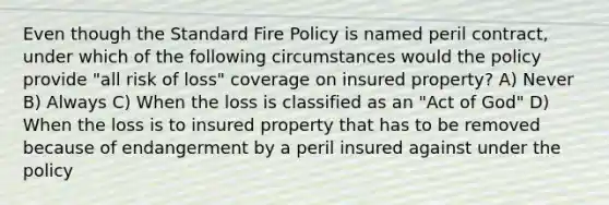 Even though the Standard Fire Policy is named peril contract, under which of the following circumstances would the policy provide "all risk of loss" coverage on insured property? A) Never B) Always C) When the loss is classified as an "Act of God" D) When the loss is to insured property that has to be removed because of endangerment by a peril insured against under the policy