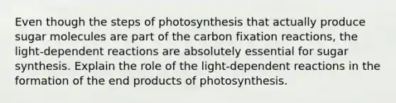 Even though the steps of photosynthesis that actually produce sugar molecules are part of the carbon fixation reactions, the light-dependent reactions are absolutely essential for sugar synthesis. Explain the role of the light-dependent reactions in the formation of the end products of photosynthesis.