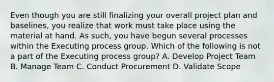 Even though you are still finalizing your overall project plan and baselines, you realize that work must take place using the material at hand. As such, you have begun several processes within the Executing process group. Which of the following is not a part of the Executing process group? A. Develop Project Team B. Manage Team C. Conduct Procurement D. Validate Scope