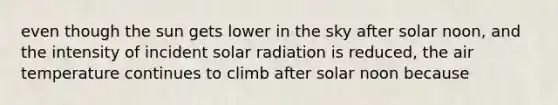 even though the sun gets lower in the sky after solar noon, and the intensity of incident solar radiation is reduced, the air temperature continues to climb after solar noon because