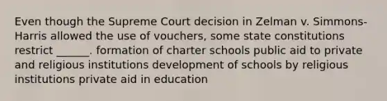 Even though the Supreme Court decision in Zelman v. Simmons-Harris allowed the use of vouchers, some state constitutions restrict ______. formation of charter schools public aid to private and religious institutions development of schools by religious institutions private aid in education