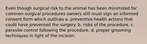 Even though surgical risk to the animal has been minimized for common surgical procedures owners still must sign an informed consent form which outlines a. preventive health actions that could have prevented the surgery. b. risks of the procedure. c. parasite control following the procedure. d. proper grooming techniques in light of the incision.