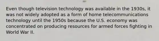 Even though television technology was available in the 1930s, it was not widely adopted as a form of home telecommunications technology until the 1950s because the U.S. economy was concentrated on producing resources for armed forces fighting in World War II.