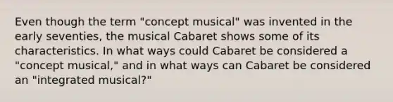 Even though the term "concept musical" was invented in the early seventies, the musical Cabaret shows some of its characteristics. In what ways could Cabaret be considered a "concept musical," and in what ways can Cabaret be considered an "integrated musical?"