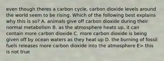 even though theres a carbon cycle, carbon dioxide levels around the world seem to be rising. Which of the following best explains why this is so? A. animals give off carbon dioxide during their normal metabolism B. as the atmosphere heats up, it can contain more carbon dioxide C. more carbon dioxide is being given off by ocean waters as they heat up D. the burning of fossil fuels releases more carbon dioxide into the atmosphere E> this is not true