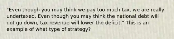 "Even though you may think we pay too much tax, we are really undertaxed. Even though you may think the national debt will not go down, tax revenue will lower the deficit." This is an example of what type of strategy?