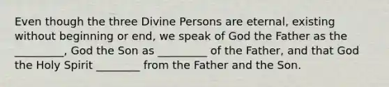 Even though the three Divine Persons are eternal, existing without beginning or end, we speak of God the Father as the _________, God the Son as _________ of the Father, and that God the Holy Spirit ________ from the Father and the Son.