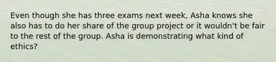 Even though she has three exams next week, Asha knows she also has to do her share of the group project or it wouldn't be fair to the rest of the group. Asha is demonstrating what kind of ethics?