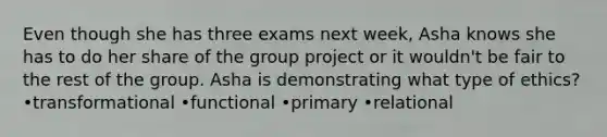 Even though she has three exams next week, Asha knows she has to do her share of the group project or it wouldn't be fair to the rest of the group. Asha is demonstrating what type of ethics? •transformational •functional •primary •relational