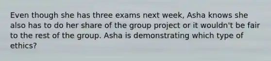 Even though she has three exams next week, Asha knows she also has to do her share of the group project or it wouldn't be fair to the rest of the group. Asha is demonstrating which type of ethics?