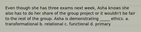 Even though she has three exams next week, Asha knows she also has to do her share of the group project or it wouldn't be fair to the rest of the group. Asha is demonstrating _____ ethics. a. transformational b. relational c. functional d. primary