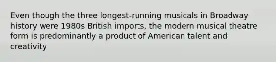 Even though the three longest-running musicals in Broadway history were 1980s British imports, the modern musical theatre form is predominantly a product of American talent and creativity
