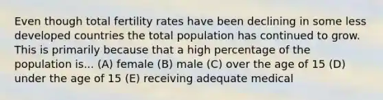 Even though total fertility rates have been declining in some less developed countries the total population has continued to grow. This is primarily because that a high percentage of the population is... (A) female (B) male (C) over the age of 15 (D) under the age of 15 (E) receiving adequate medical