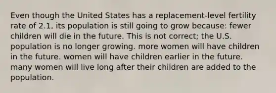 Even though the United States has a replacement-level fertility rate of 2.1, its population is still going to grow because: fewer children will die in the future. This is not correct; the U.S. population is no longer growing. more women will have children in the future. women will have children earlier in the future. many women will live long after their children are added to the population.