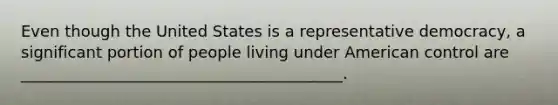 Even though the United States is a representative democracy, a significant portion of people living under American control are _________________________________________.