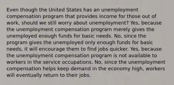 Even though the United States has an unemployment compensation program that provides income for those out of work, should we still worry about unemployment? Yes, because the unemployment compensation program merely gives the unemployed enough funds for basic needs. No, since the program gives the unemployed only enough funds for basic needs, it will encourage them to find jobs quicker. Yes, because the unemployment compensation program is not available to workers in the service occupations. No, since the unemployment compensation helps keep demand in the economy high, workers will eventually return to their jobs.