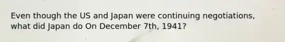 Even though the US and Japan were continuing negotiations, what did Japan do On December 7th, 1941?