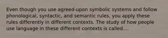 Even though you use agreed-upon symbolic systems and follow phonological, syntactic, and semantic rules, you apply these rules differently in different contexts. The study of how people use language in these different contexts is called....