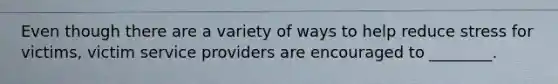Even though there are a variety of ways to help reduce stress for victims, victim service providers are encouraged to ________.