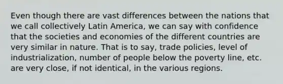 Even though there are vast differences between the nations that we call collectively Latin America, we can say with confidence that the societies and economies of the different countries are very similar in nature. That is to say, trade policies, level of industrialization, number of people below the poverty line, etc. are very close, if not identical, in the various regions.