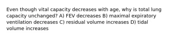 Even though vital capacity decreases with age, why is total lung capacity unchanged? A) FEV decreases B) maximal expiratory ventilation decreases C) residual volume increases D) tidal volume increases