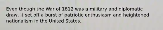 Even though the War of 1812 was a military and diplomatic draw, it set off a burst of patriotic enthusiasm and heightened nationalism in the United States.