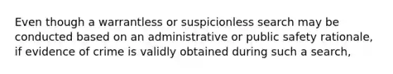 Even though a warrantless or suspicionless search may be conducted based on an administrative or public safety rationale, if evidence of crime is validly obtained during such a search,