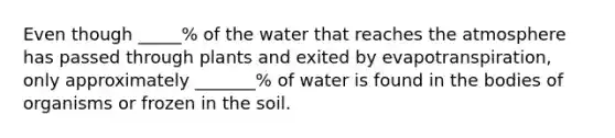 Even though _____% of the water that reaches the atmosphere has passed through plants and exited by evapotranspiration, only approximately _______% of water is found in the bodies of organisms or frozen in the soil.