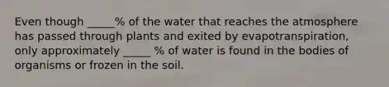 Even though _____% of the water that reaches the atmosphere has passed through plants and exited by evapotranspiration, only approximately _____ % of water is found in the bodies of organisms or frozen in the soil.