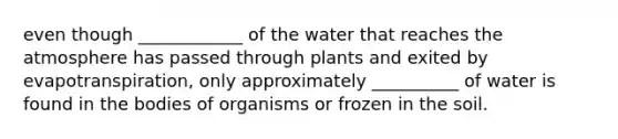 even though ____________ of the water that reaches the atmosphere has passed through plants and exited by evapotranspiration, only approximately __________ of water is found in the bodies of organisms or frozen in the soil.