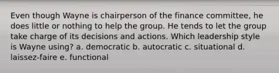 Even though Wayne is chairperson of the finance committee, he does little or nothing to help the group. He tends to let the group take charge of its decisions and actions. Which leadership style is Wayne using? a. democratic b. autocratic c. situational d. laissez-faire e. functional