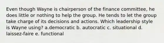 Even though Wayne is chairperson of the finance committee, he does little or nothing to help the group. He tends to let the group take charge of its decisions and actions. Which leadership style is Wayne using? a.democratic b. autocratic c. situational d. laissez-faire e. functional