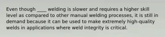 Even though ____ welding is slower and requires a higher skill level as compared to other manual welding processes, it is still in demand because it can be used to make extremely high-quality welds in applications where weld integrity is critical.