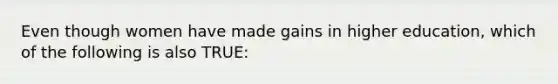 Even though women have made gains in higher education, which of the following is also TRUE: