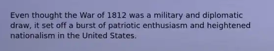 Even thought the War of 1812 was a military and diplomatic draw, it set off a burst of patriotic enthusiasm and heightened nationalism in the United States.